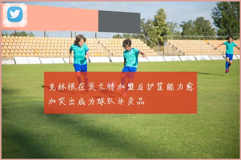 克林根在莫兰特加盟后护筐能力愈加突出成为球队非卖品
