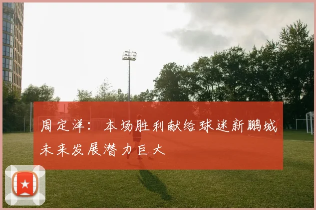 周定洋：本场胜利献给球迷新鹏城未来发展潜力巨大