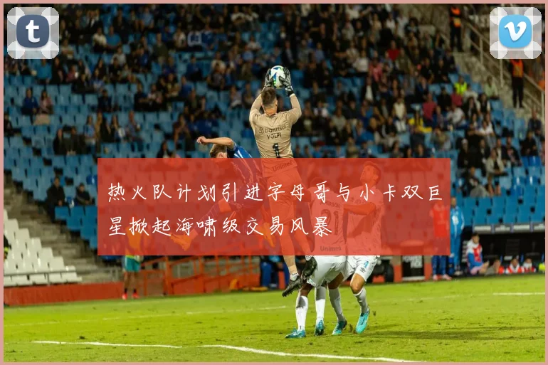 热火队计划引进字母哥与小卡双巨星掀起海啸级交易风暴