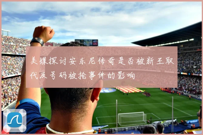 美媒探讨安东尼传奇是否被新王取代及号码被抢事件的影响