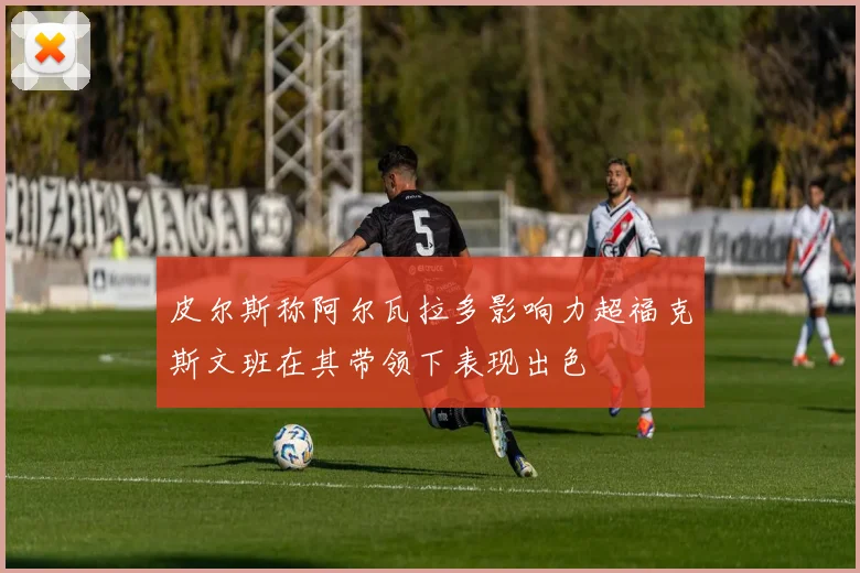 皮尔斯称阿尔瓦拉多影响力超福克斯文班在其带领下表现出色