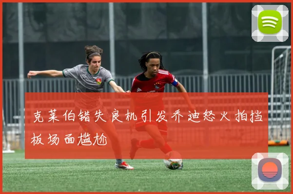 克莱伯错失良机引发乔迪怒火拍挡板场面尴尬