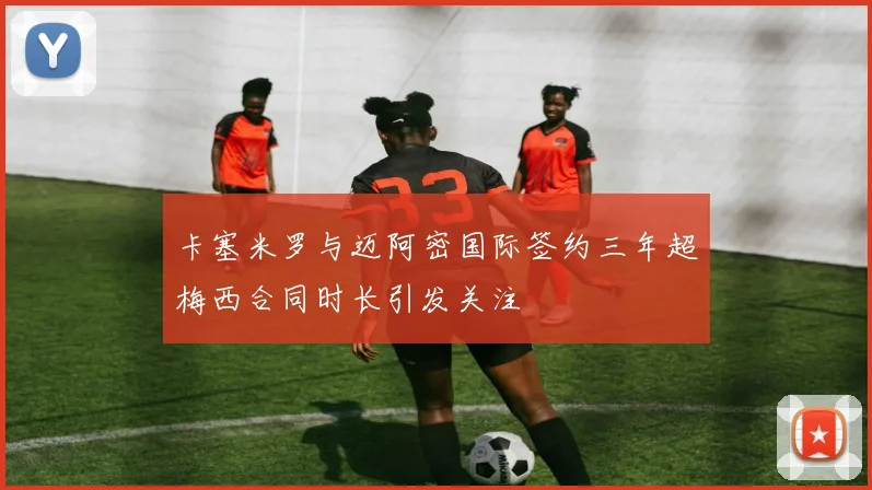 卡塞米罗与迈阿密国际签约三年超梅西合同时长引发关注