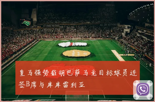 皇马强势截胡巴萨马竞目标球员连签B席与库库雷利亚