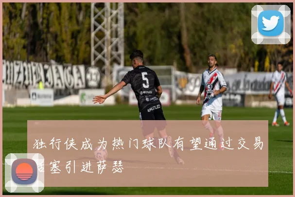 独行侠成为热门球队有望通过交易活塞引进萨瑟