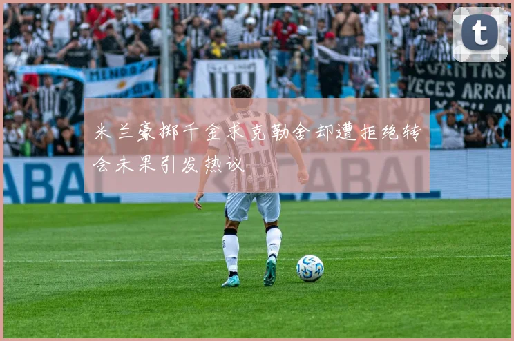 米兰豪掷千金求克勒舍却遭拒绝转会未果引发热议