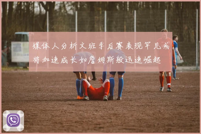 媒体人分析文班季后赛表现罕见或将加速成长如詹姆斯般迅速崛起