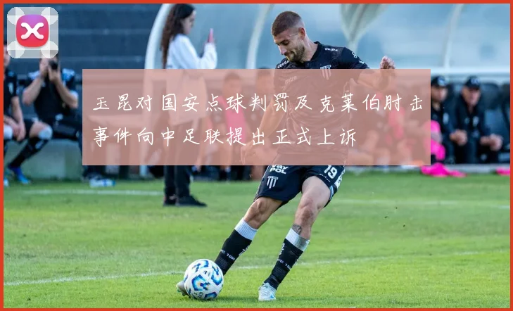 玉昆对国安点球判罚及克莱伯肘击事件向中足联提出正式上诉
