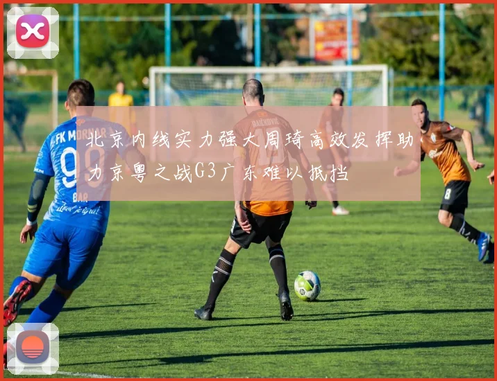 北京内线实力强大周琦高效发挥助力京粤之战G3广东难以抵挡