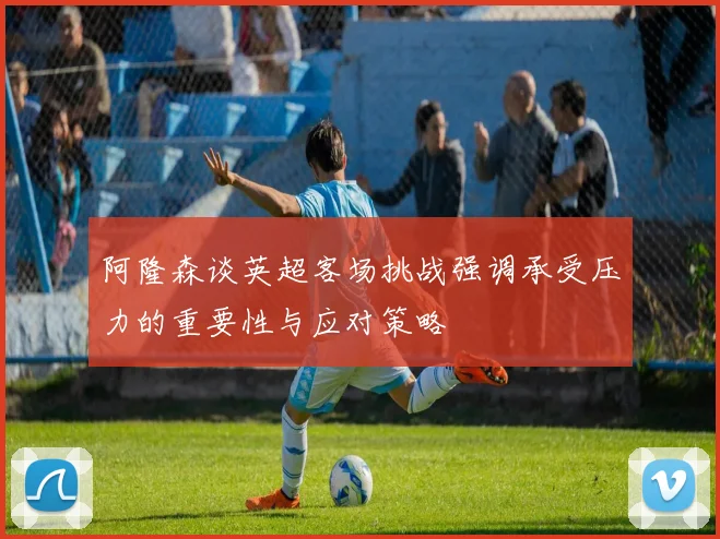 阿隆森谈英超客场挑战强调承受压力的重要性与应对策略