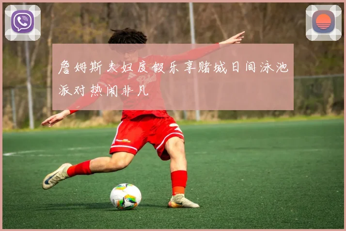 詹姆斯夫妇度假乐享赌城日间泳池派对热闹非凡