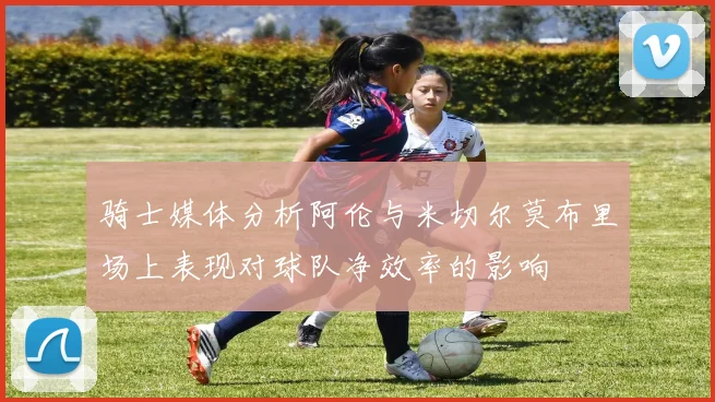 骑士媒体分析阿伦与米切尔莫布里场上表现对球队净效率的影响