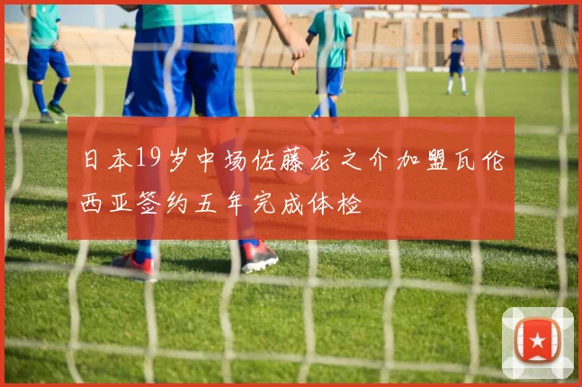 日本19岁中场佐藤龙之介加盟瓦伦西亚签约五年完成体检