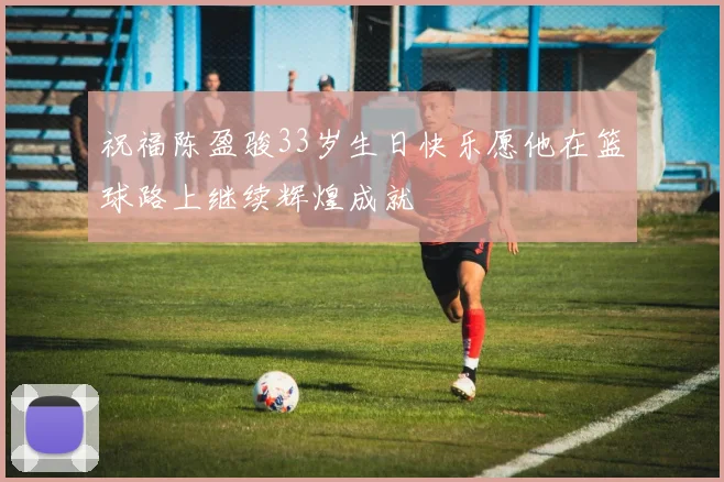 祝福陈盈骏33岁生日快乐愿他在篮球路上继续辉煌成就