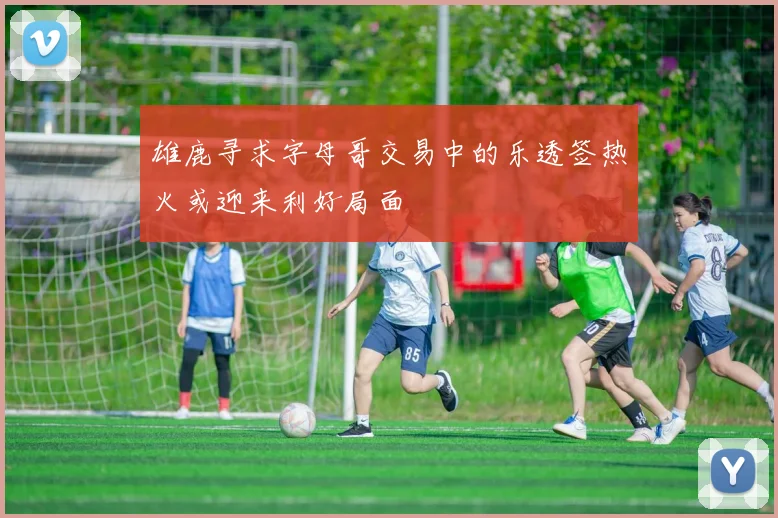 雄鹿寻求字母哥交易中的乐透签热火或迎来利好局面