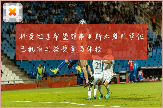 科曼坦言希望邓弗里斯加盟巴萨但已批准其接受皇马体检