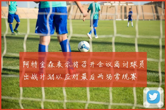 阿特金森表示将召开会议商讨球员出战计划以应对最后两场常规赛