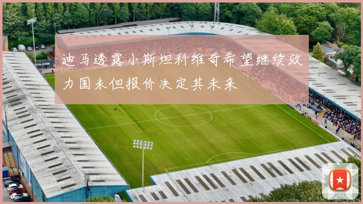 迪马透露小斯坦科维奇希望继续效力国米但报价决定其未来